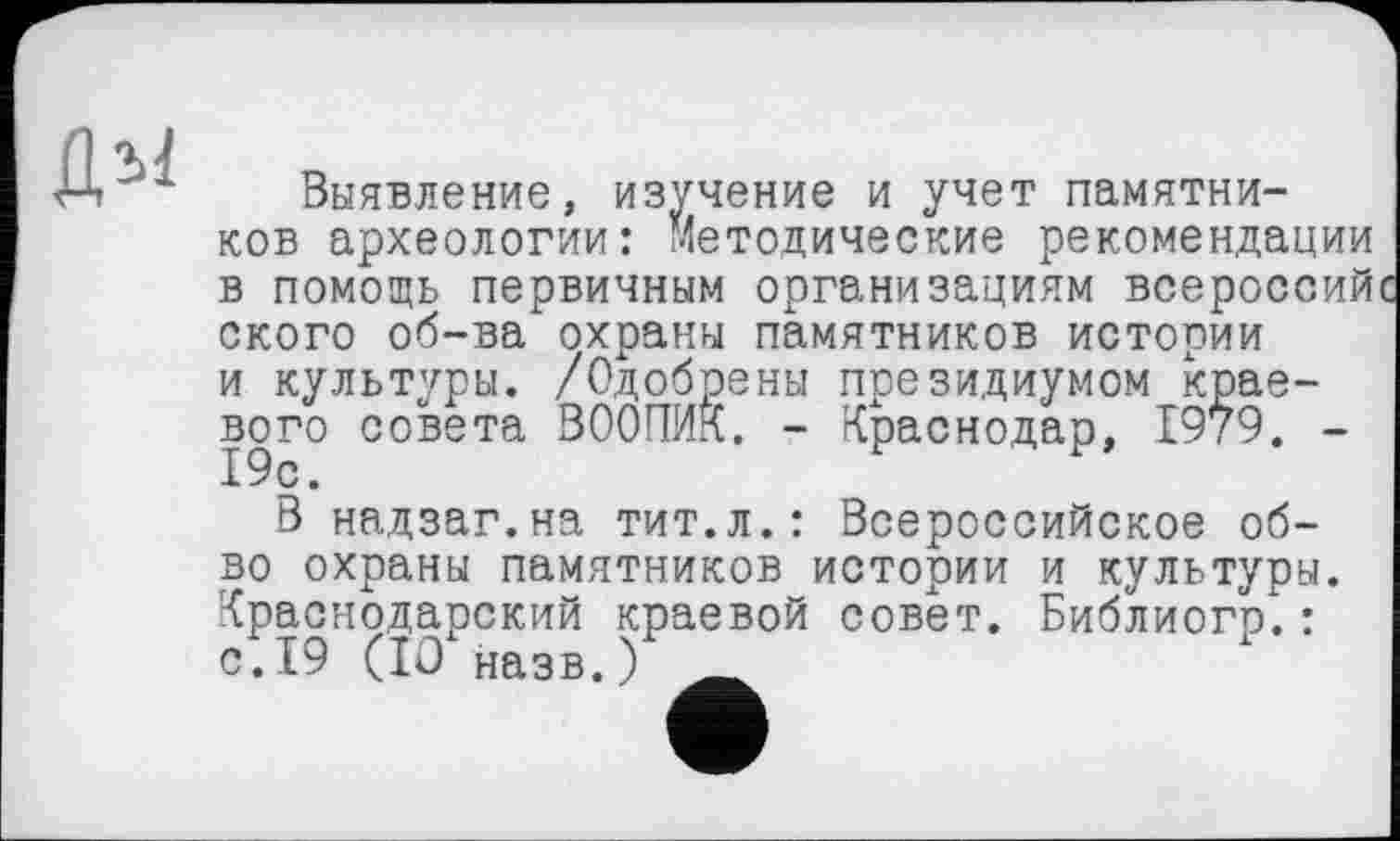 ﻿Выявление, изучение и учет памятников археологии: Методические рекомендации в помощь первичным организациям всероссий ского об-ва охраны памятников истории и культуры. /Одобрены президиумом краевого совета ВООПИК. - Краснодар, 1979. -19с.
В надзаг.на тит.л.: Всероссийское об-во охраны памятников истории и культуры. Краснодарский краевой совет. Библиого.: с.19 (10 назв. У*